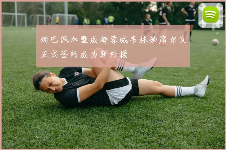 姆巴佩加盟成都蓉城韦林顿席尔瓦正式签约成为新外援
