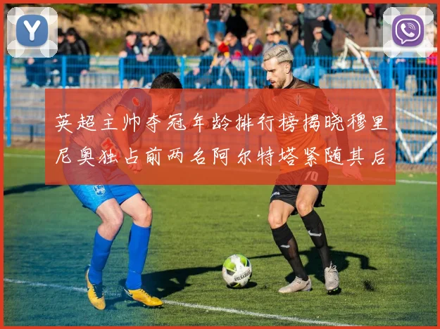 英超主帅夺冠年龄排行榜揭晓穆里尼奥独占前两名阿尔特塔紧随其后