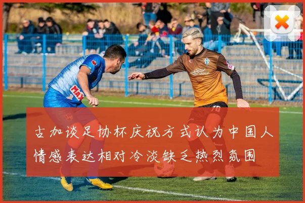 古加谈足协杯庆祝方式认为中国人情感表达相对冷淡缺乏热烈氛围