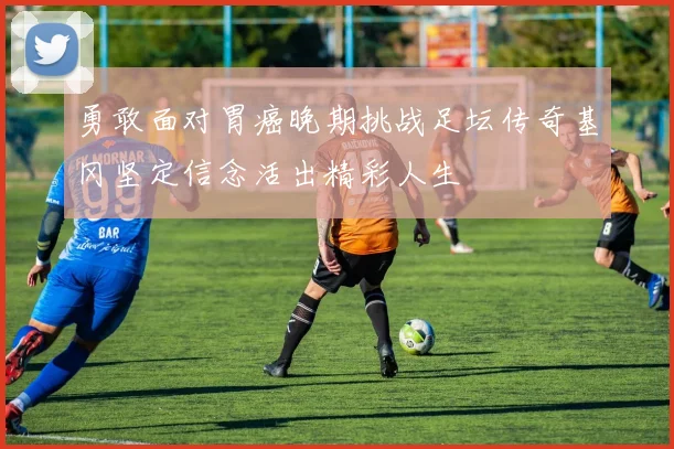 勇敢面对胃癌晚期挑战足坛传奇基冈坚定信念活出精彩人生