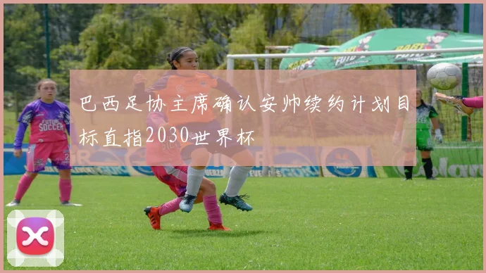 巴西足协主席确认安帅续约计划目标直指2030世界杯