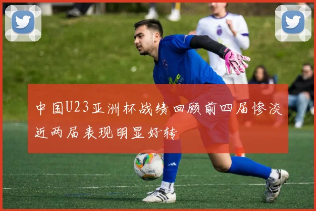 中国U23亚洲杯战绩回顾前四届惨淡近两届表现明显好转