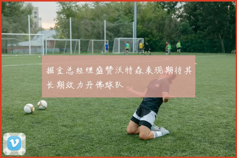 掘金总经理盛赞沃特森表现期待其长期效力丹佛球队