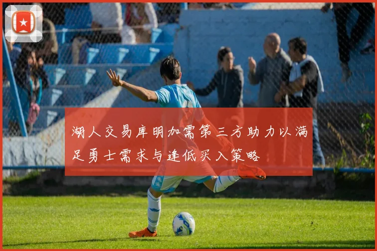 湖人交易库明加需第三方助力以满足勇士需求与逢低买入策略
