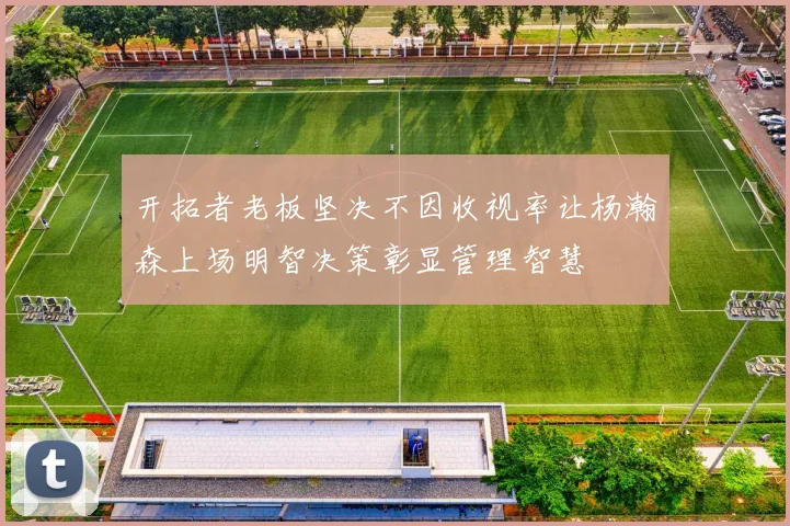 开拓者老板坚决不因收视率让杨瀚森上场明智决策彰显管理智慧