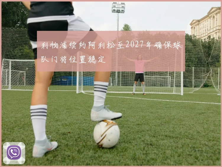 利物浦续约阿利松至2027年确保球队门将位置稳定