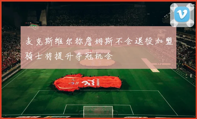 麦克斯维尔称詹姆斯不会退役加盟骑士将提升夺冠机会