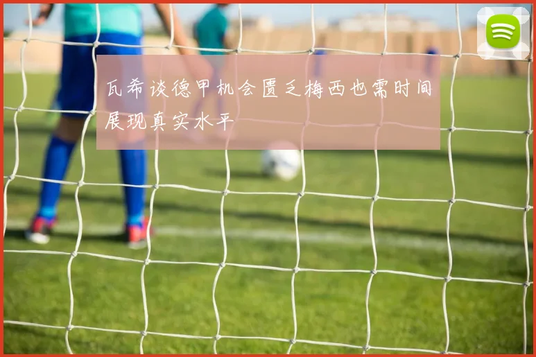 瓦希谈德甲机会匮乏梅西也需时间展现真实水平