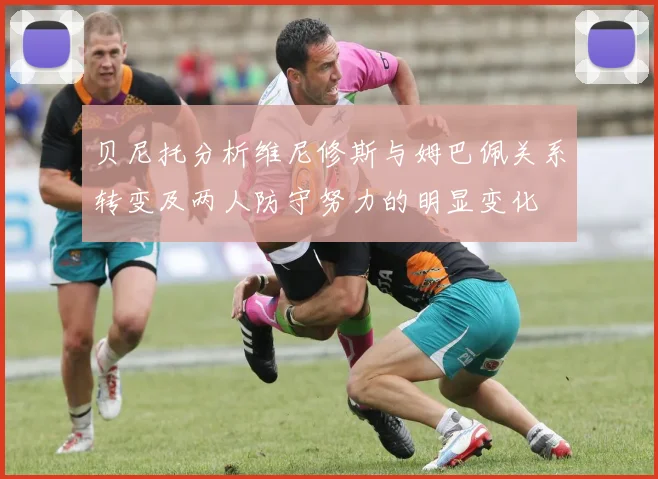贝尼托分析维尼修斯与姆巴佩关系转变及两人防守努力的明显变化