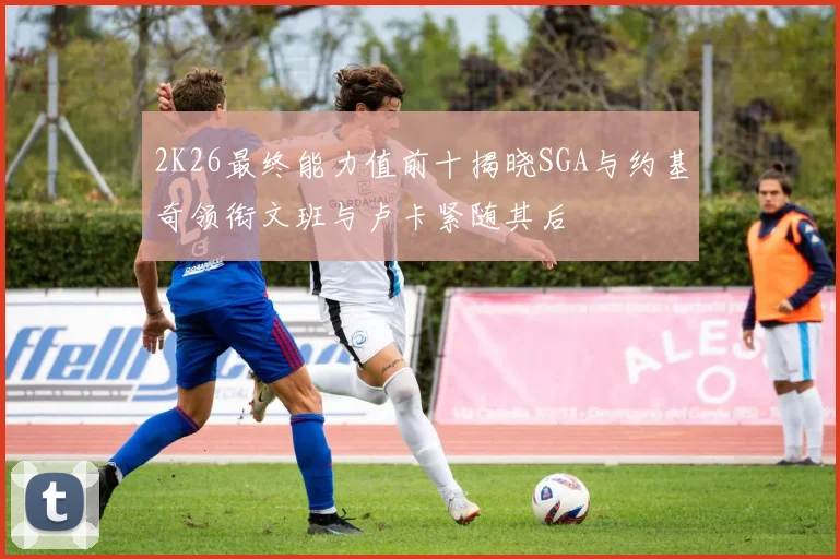 2K26最终能力值前十揭晓SGA与约基奇领衔文班与卢卡紧随其后