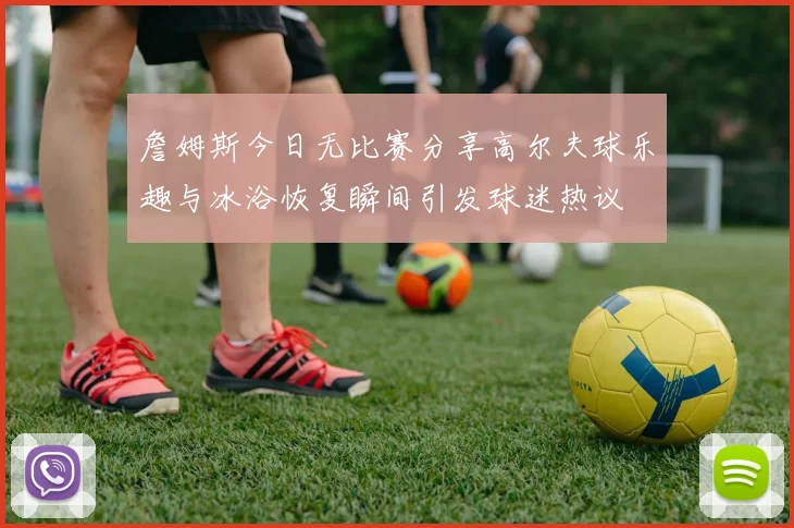 詹姆斯今日无比赛分享高尔夫球乐趣与冰浴恢复瞬间引发球迷热议