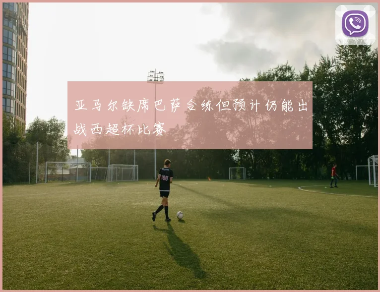 亚马尔缺席巴萨合练但预计仍能出战西超杯比赛