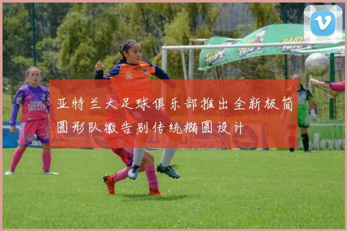 亚特兰大足球俱乐部推出全新极简圆形队徽告别传统椭圆设计