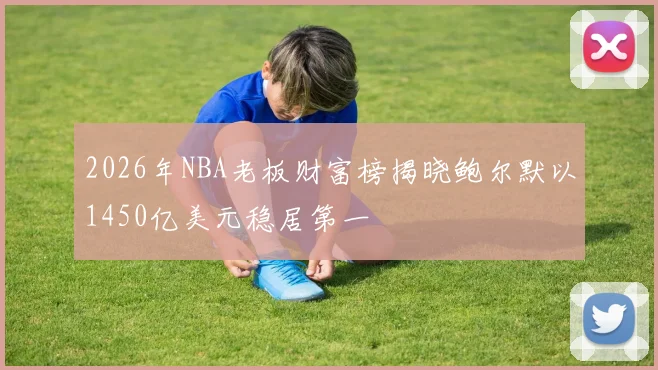2026年NBA老板财富榜揭晓鲍尔默以1450亿美元稳居第一