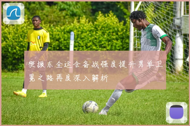 樊振东全运会备战强度提升男单卫冕之路再度深入解析
